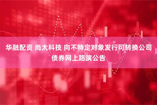 华融配资 尚太科技 向不特定对象发行可转换公司债券网上路演公告