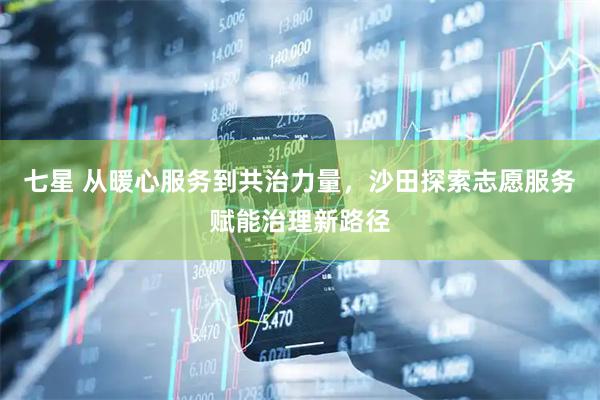 七星 从暖心服务到共治力量，沙田探索志愿服务赋能治理新路径