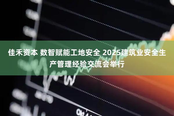 佳禾资本 数智赋能工地安全 2025建筑业安全生产管理经验交流会举行