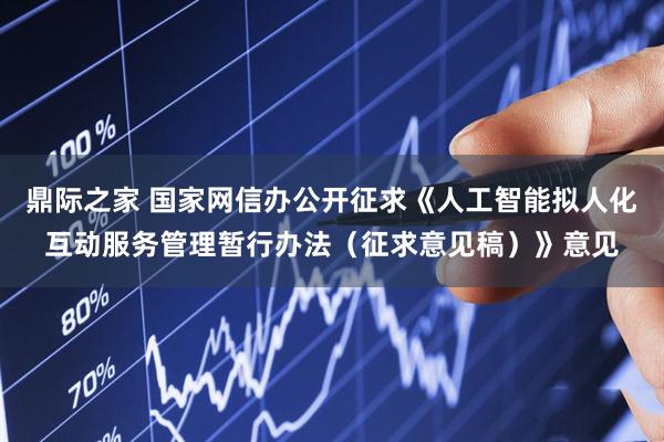 鼎际之家 国家网信办公开征求《人工智能拟人化互动服务管理暂行办法（征求意见稿）》意见