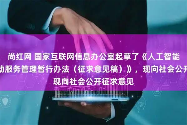 尚红网 国家互联网信息办公室起草了《人工智能拟人化互动服务管理暂行办法（征求意见稿）》，现向社会公开征求意见