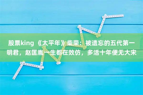 股票king 《太平年》柴荣：被遗忘的五代第一明君，赵匡胤一生都在效仿，多活十年便无大宋