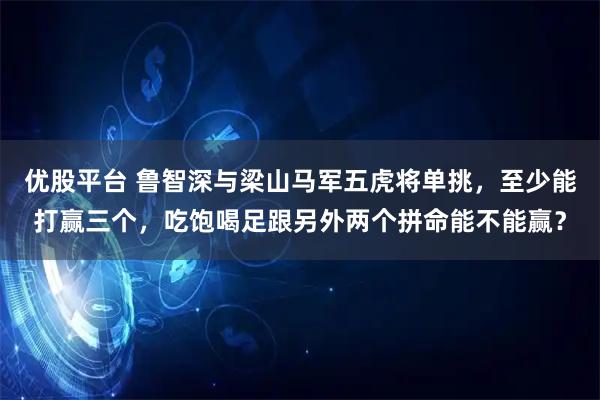 优股平台 鲁智深与梁山马军五虎将单挑，至少能打赢三个，吃饱喝足跟另外两个拼命能不能赢？