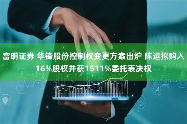 富明证券 华锋股份控制权变更方案出炉 陈运拟购入16%股权并获1511%委托表决权