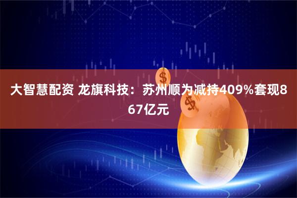 大智慧配资 龙旗科技:苏州顺为减持409%套现867亿元
