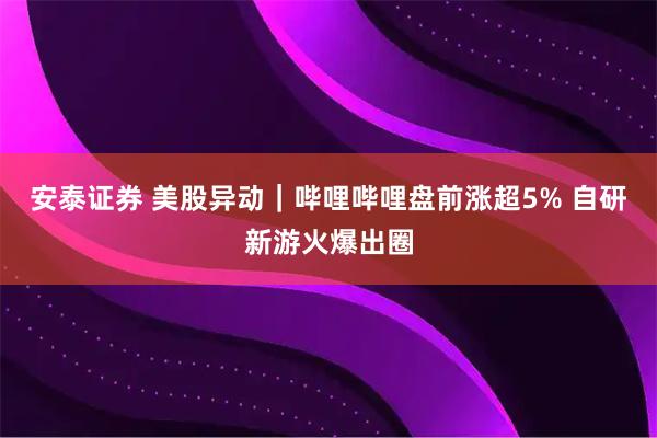 安泰证券 美股异动｜哔哩哔哩盘前涨超5% 自研新游火爆出圈