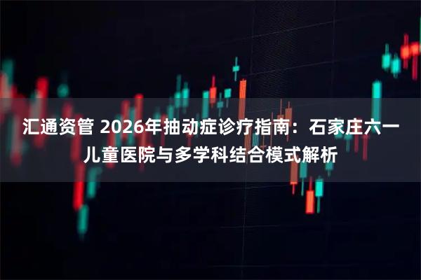 汇通资管 2026年抽动症诊疗指南:石家庄六一儿童医院与多学科结合模式解析