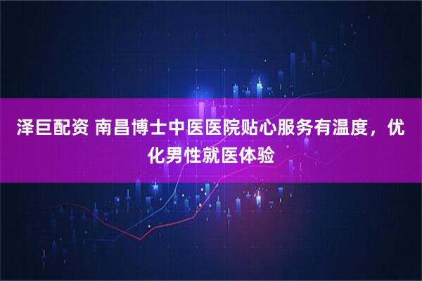泽巨配资 南昌博士中医医院贴心服务有温度，优化男性就医体验