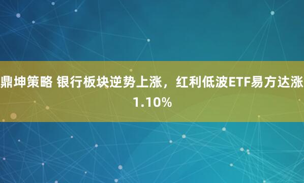 鼎坤策略 银行板块逆势上涨，红利低波ETF易方达涨1.10%