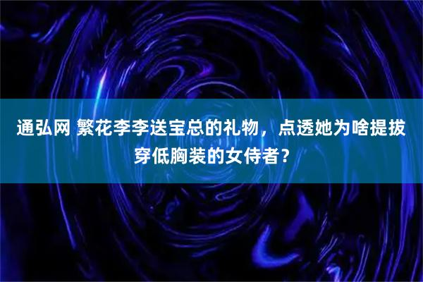 通弘网 繁花李李送宝总的礼物,点透她为啥提拔穿低胸装的女侍者?