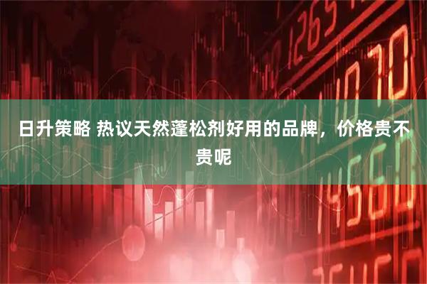 日升策略 热议天然蓬松剂好用的品牌,价格贵不贵呢