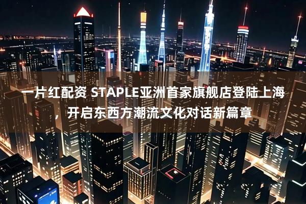 一片红配资 STAPLE亚洲首家旗舰店登陆上海，开启东西方潮流文化对话新篇章