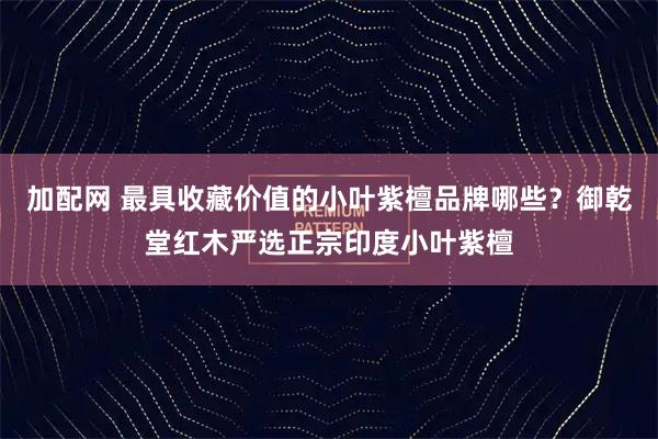 加配网 最具收藏价值的小叶紫檀品牌哪些？御乾堂红木严选正宗印度小叶紫檀