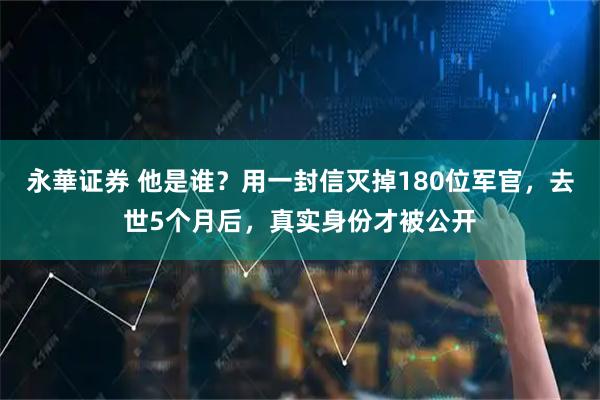 永華证券 他是谁？用一封信灭掉180位军官，去世5个月后，真实身份才被公开