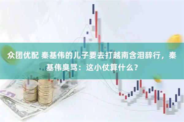 众团优配 秦基伟的儿子要去打越南含泪辞行，秦基伟臭骂：这小仗算什么？