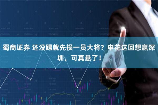蜀商证券 还没踢就先损一员大将？申花这回想赢深圳，可真悬了！