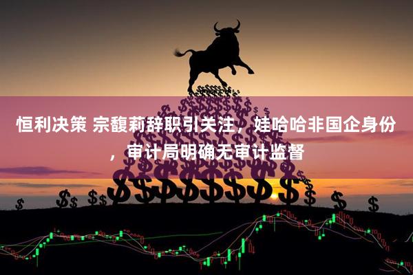 恒利决策 宗馥莉辞职引关注，娃哈哈非国企身份，审计局明确无审计监督