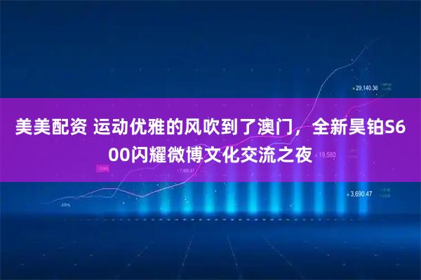 美美配资 运动优雅的风吹到了澳门，全新昊铂S600闪耀微博文化交流之夜