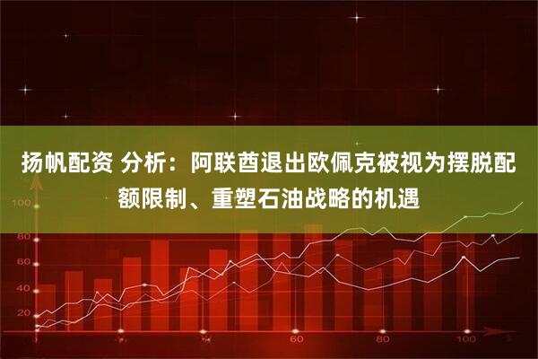 扬帆配资 分析：阿联酋退出欧佩克被视为摆脱配额限制、重塑石油战略的机遇