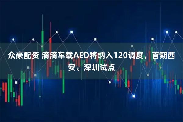 众豪配资 滴滴车载AED将纳入120调度,首期西安、深圳试点